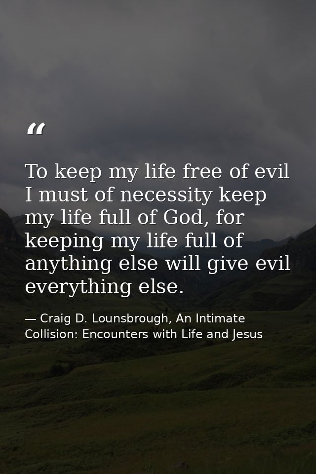 To keep my life free of evil I must of necessity keep my life full of God, for keeping my life full of anything else wil — Craig D. Lounsbrough, An Intimate Collision: Encounters with Life and Jesus