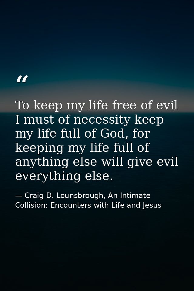 To keep my life free of evil I must of necessity keep my life full of God, for keeping my life full of anything else wil — Craig D. Lounsbrough, An Intimate Collision: Encounters with Life and Jesus