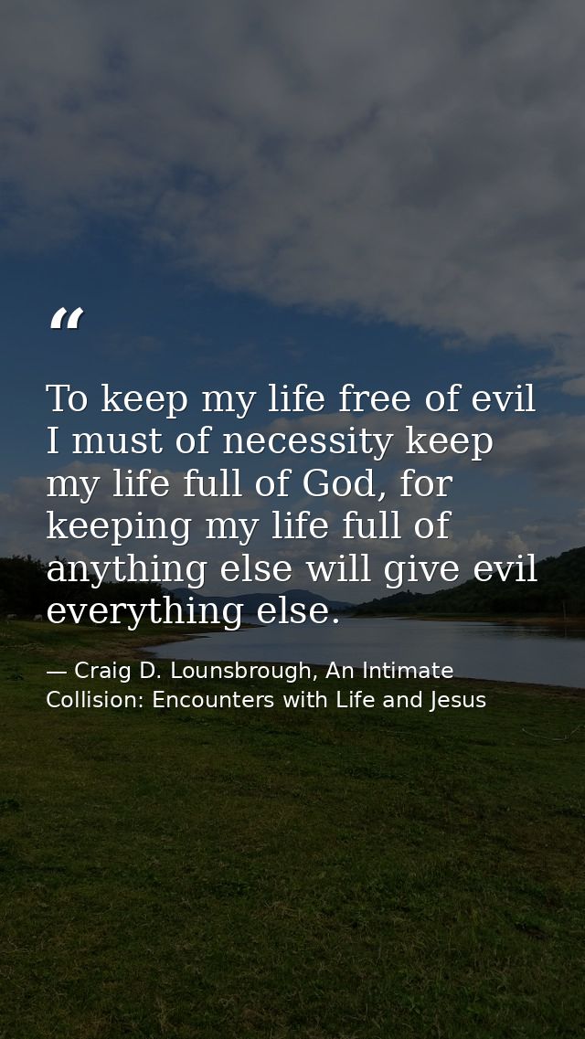 To keep my life free of evil I must of necessity keep my life full of God, for keeping my life full of anything else wil — Craig D. Lounsbrough, An Intimate Collision: Encounters with Life and Jesus