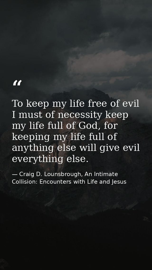 To keep my life free of evil I must of necessity keep my life full of God, for keeping my life full of anything else wil — Craig D. Lounsbrough, An Intimate Collision: Encounters with Life and Jesus
