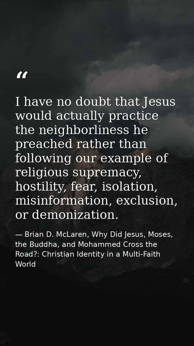 I have no doubt that Jesus would actually practice the neighborliness he preached rather than following our example of r — Brian D. McLaren, Why Did Jesus, Moses, the Buddha, and Mohammed Cross the Road?: Christian Identity in a Multi-Faith World