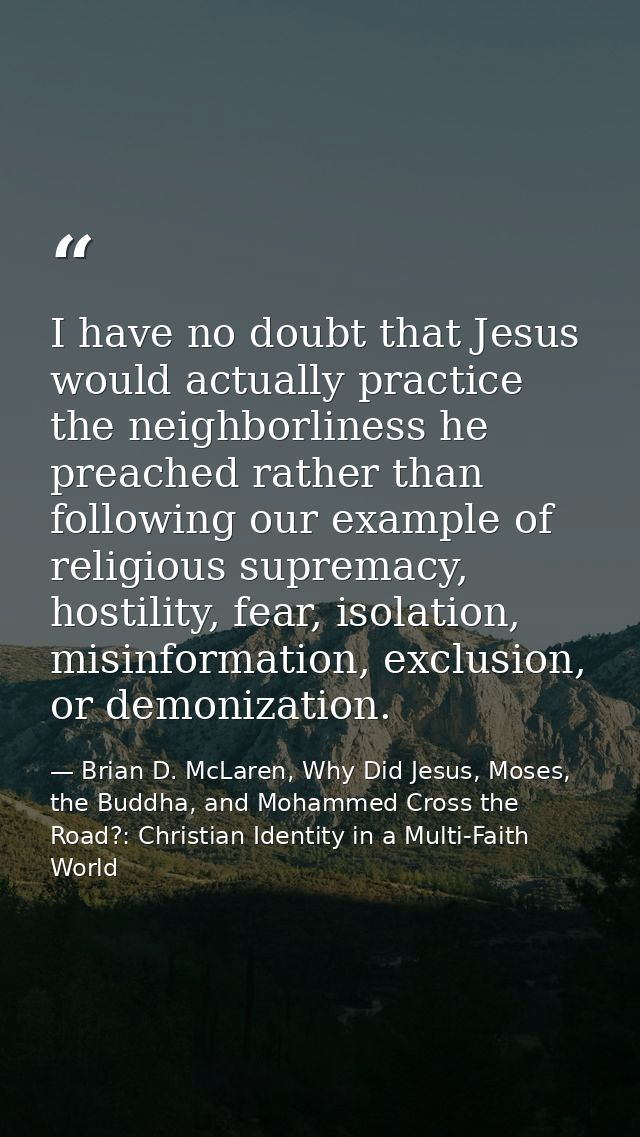 I have no doubt that Jesus would actually practice the neighborliness he preached rather than following our example of r — Brian D. McLaren, Why Did Jesus, Moses, the Buddha, and Mohammed Cross the Road?: Christian Identity in a Multi-Faith World