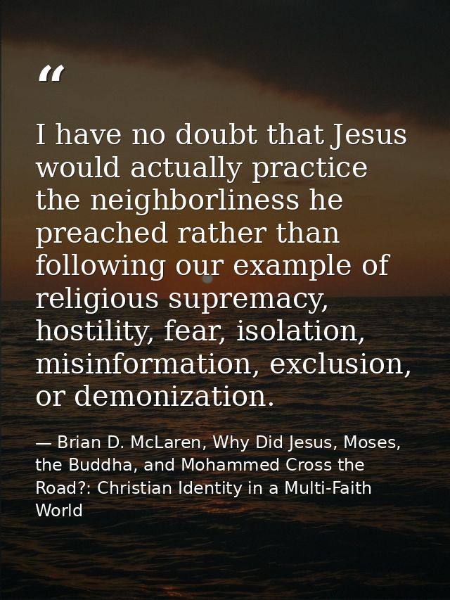 I have no doubt that Jesus would actually practice the neighborliness he preached rather than following our example of r — Brian D. McLaren, Why Did Jesus, Moses, the Buddha, and Mohammed Cross the Road?: Christian Identity in a Multi-Faith World