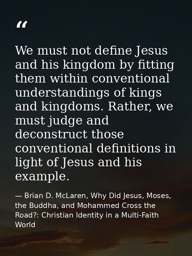 We must not define Jesus and his kingdom by fitting them within conventional understandings of kings and kingdoms. Rathe — Brian D. McLaren, Why Did Jesus, Moses, the Buddha, and Mohammed Cross the Road?: Christian Identity in a Multi-Faith World