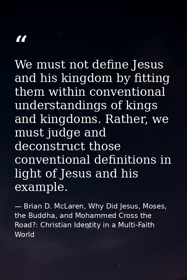 We must not define Jesus and his kingdom by fitting them within conventional understandings of kings and kingdoms. Rathe — Brian D. McLaren, Why Did Jesus, Moses, the Buddha, and Mohammed Cross the Road?: Christian Identity in a Multi-Faith World