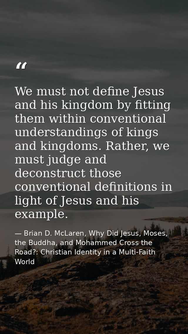 We must not define Jesus and his kingdom by fitting them within conventional understandings of kings and kingdoms. Rathe — Brian D. McLaren, Why Did Jesus, Moses, the Buddha, and Mohammed Cross the Road?: Christian Identity in a Multi-Faith World