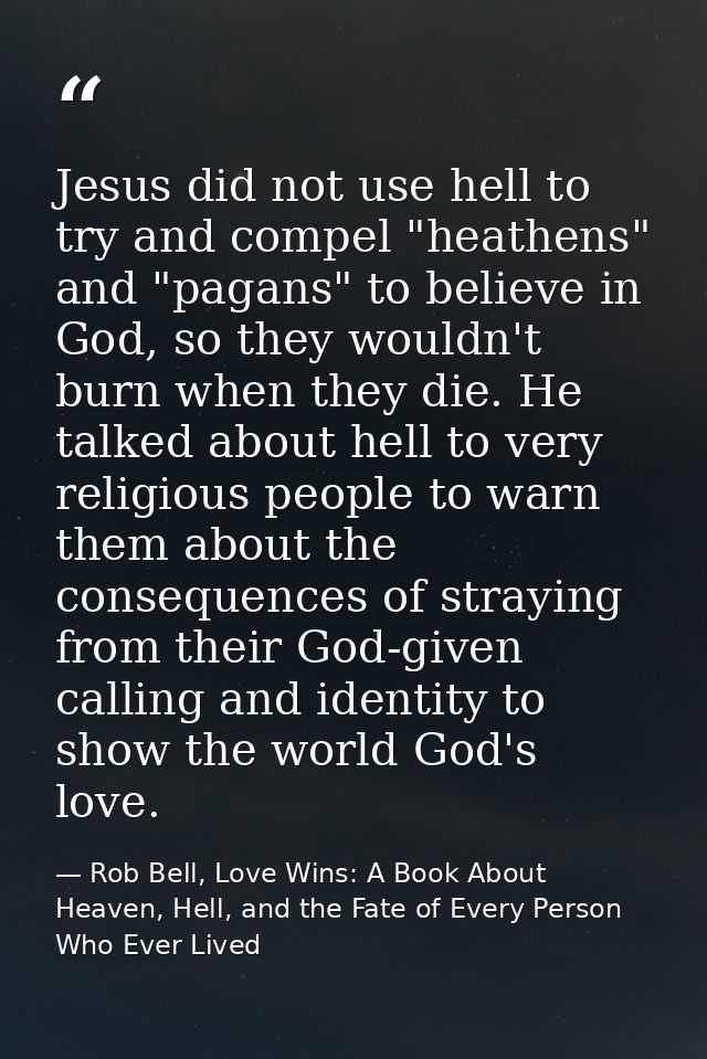 Jesus did not use hell to try and compel "heathens" and "pagans" to believe in God, so they wouldn't burn when they die. — Rob Bell, Love Wins: A Book About Heaven, Hell, and the Fate of Every Person Who Ever Lived