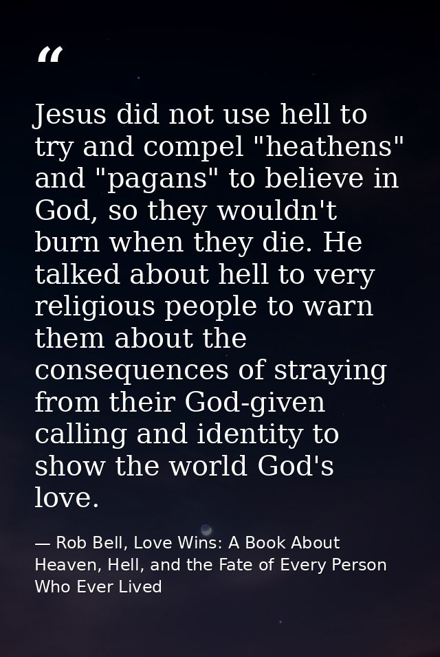 Jesus did not use hell to try and compel "heathens" and "pagans" to believe in God, so they wouldn't burn when they die. — Rob Bell, Love Wins: A Book About Heaven, Hell, and the Fate of Every Person Who Ever Lived