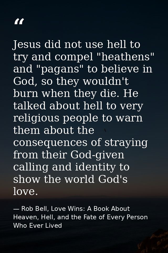 Jesus did not use hell to try and compel "heathens" and "pagans" to believe in God, so they wouldn't burn when they die. — Rob Bell, Love Wins: A Book About Heaven, Hell, and the Fate of Every Person Who Ever Lived