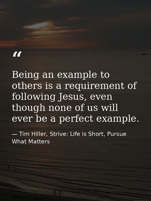 Being an example to others is a requirement of following Jesus, even though none of us will ever be a perfect example. — Tim Hiller, Strive: Life is Short, Pursue What Matters