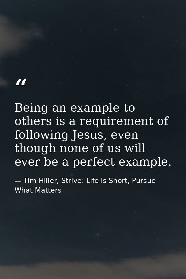 Being an example to others is a requirement of following Jesus, even though none of us will ever be a perfect example. — Tim Hiller, Strive: Life is Short, Pursue What Matters