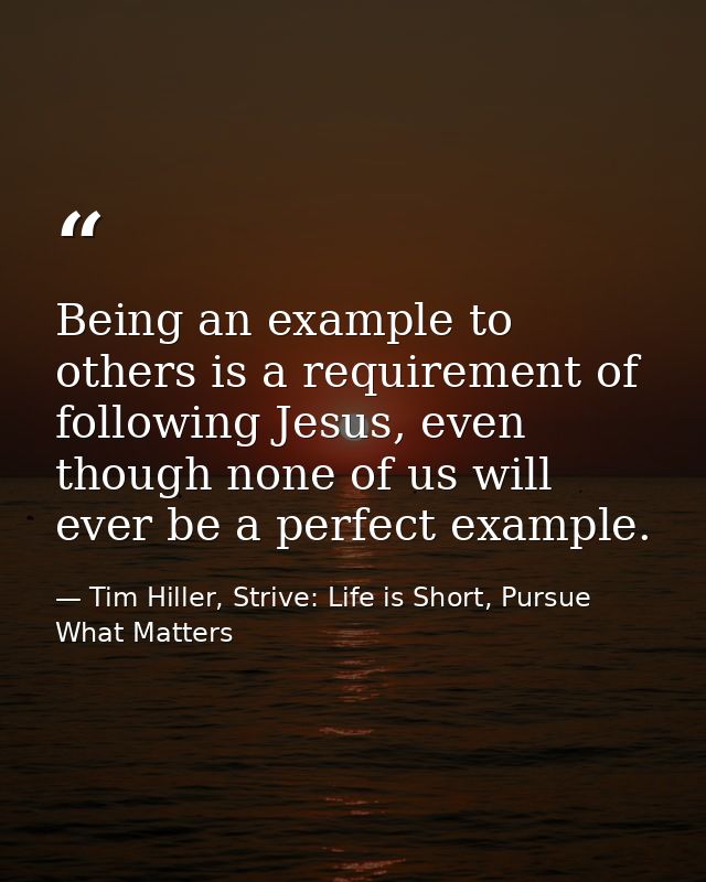Being an example to others is a requirement of following Jesus, even though none of us will ever be a perfect example. — Tim Hiller, Strive: Life is Short, Pursue What Matters