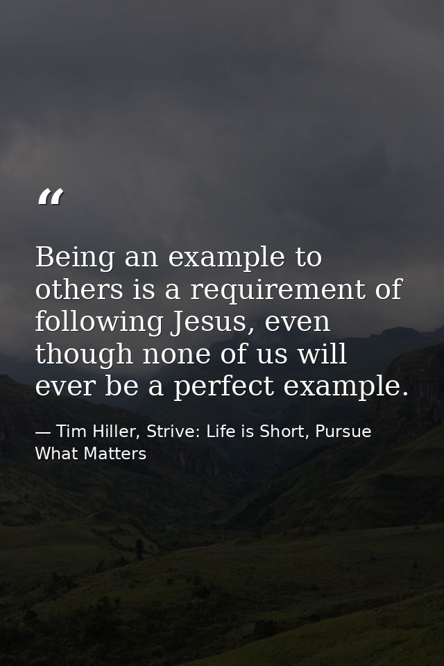 Being an example to others is a requirement of following Jesus, even though none of us will ever be a perfect example. — Tim Hiller, Strive: Life is Short, Pursue What Matters