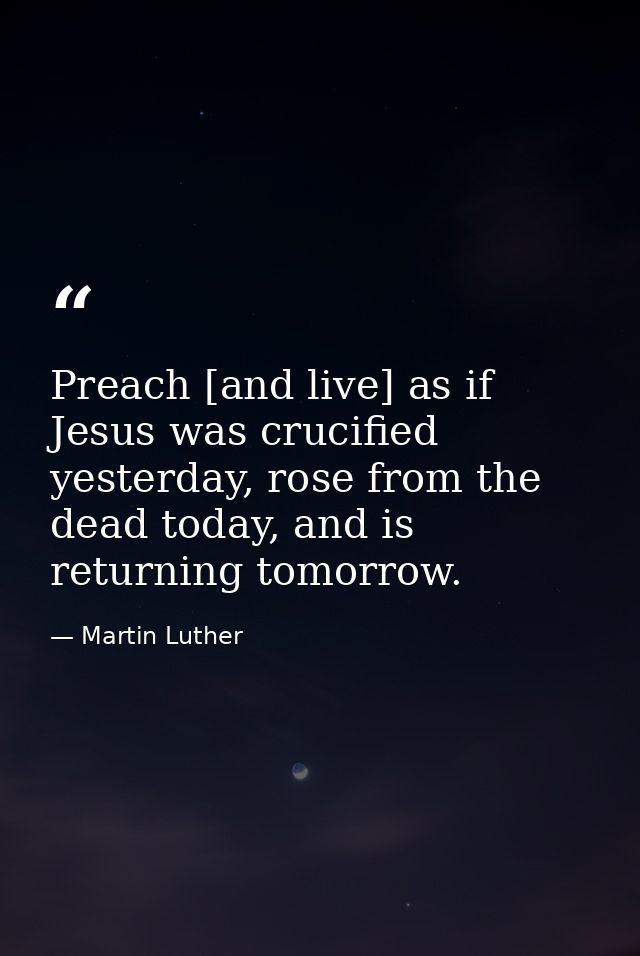 Preach [and live] as if Jesus was crucified yesterday, rose from the dead today, and is returning tomorrow. — Martin Luther