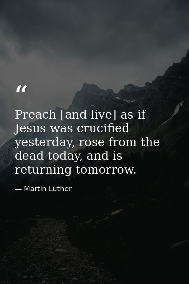 Preach [and live] as if Jesus was crucified yesterday, rose from the dead today, and is returning tomorrow. — Martin Luther