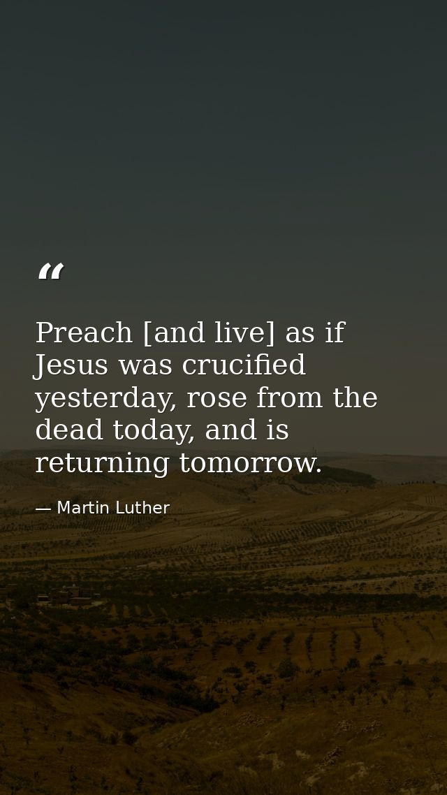 Preach [and live] as if Jesus was crucified yesterday, rose from the dead today, and is returning tomorrow. — Martin Luther