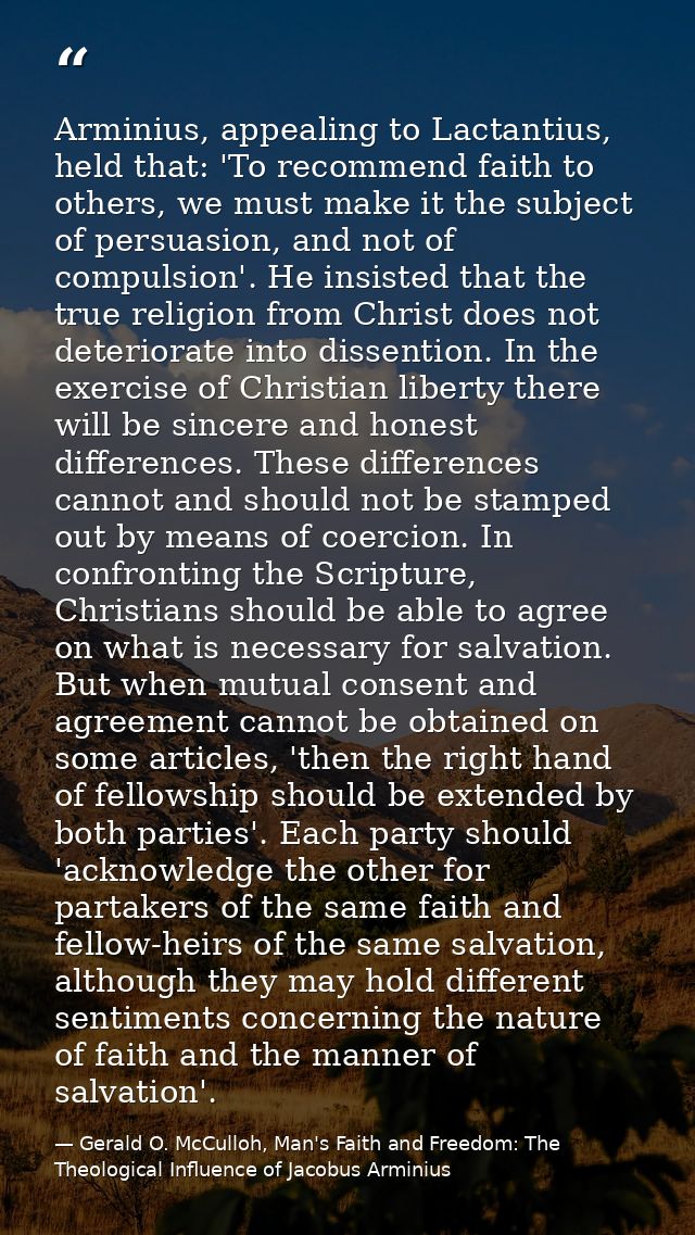 Arminius, appealing to Lactantius, held that: 'To recommend faith to others, we must make it the subject of persuasion,  — Gerald O. McCulloh, Man's Faith and Freedom: The Theological Influence of Jacobus Arminius