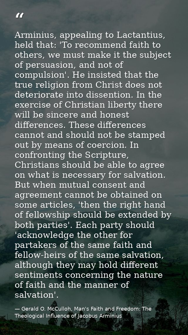 Arminius, appealing to Lactantius, held that: 'To recommend faith to others, we must make it the subject of persuasion,  — Gerald O. McCulloh, Man's Faith and Freedom: The Theological Influence of Jacobus Arminius