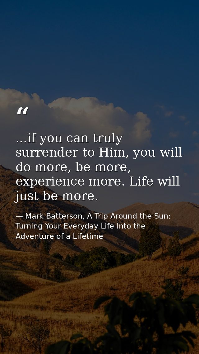 ...if you can truly surrender to Him, you will do more, be more, experience more. Life will just be more. — Mark Batterson, A Trip Around the Sun: Turning Your Everyday Life Into the Adventure of a Lifetime