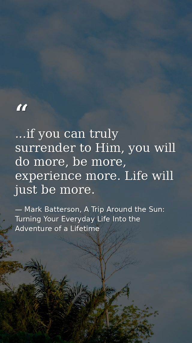 ...if you can truly surrender to Him, you will do more, be more, experience more. Life will just be more. — Mark Batterson, A Trip Around the Sun: Turning Your Everyday Life Into the Adventure of a Lifetime