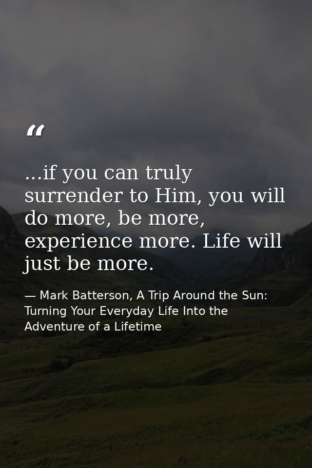 ...if you can truly surrender to Him, you will do more, be more, experience more. Life will just be more. — Mark Batterson, A Trip Around the Sun: Turning Your Everyday Life Into the Adventure of a Lifetime