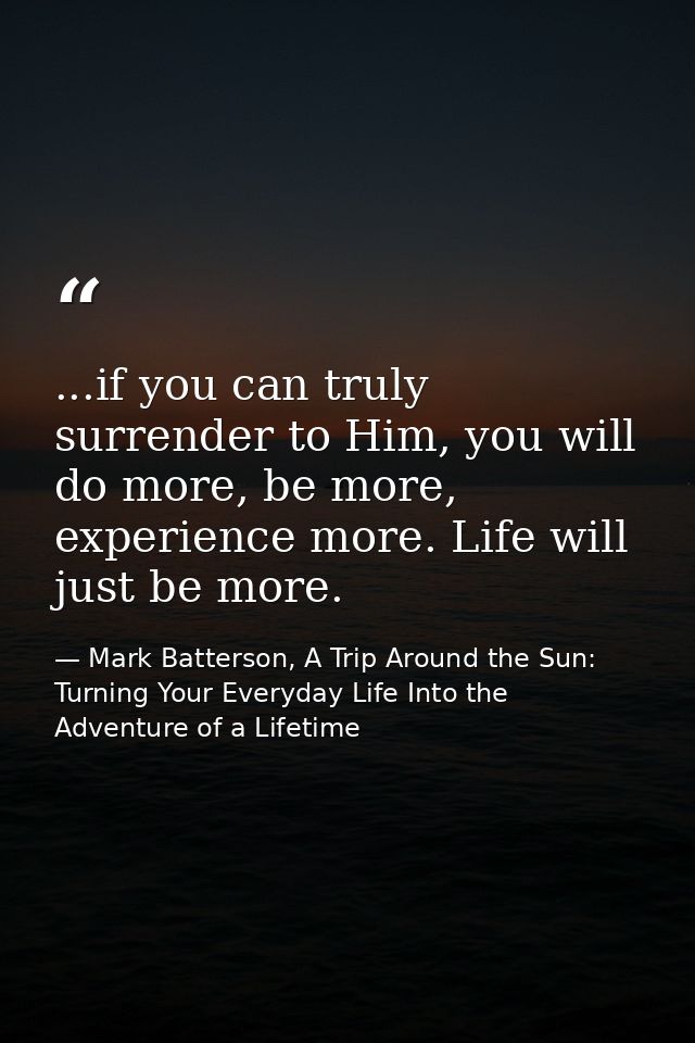 ...if you can truly surrender to Him, you will do more, be more, experience more. Life will just be more. — Mark Batterson, A Trip Around the Sun: Turning Your Everyday Life Into the Adventure of a Lifetime