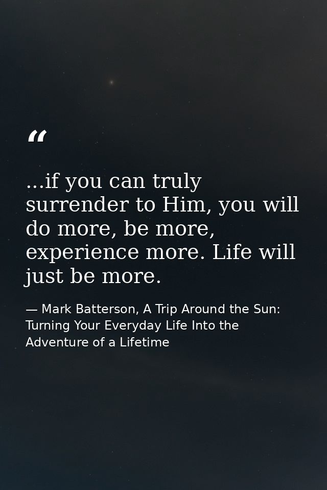 ...if you can truly surrender to Him, you will do more, be more, experience more. Life will just be more. — Mark Batterson, A Trip Around the Sun: Turning Your Everyday Life Into the Adventure of a Lifetime