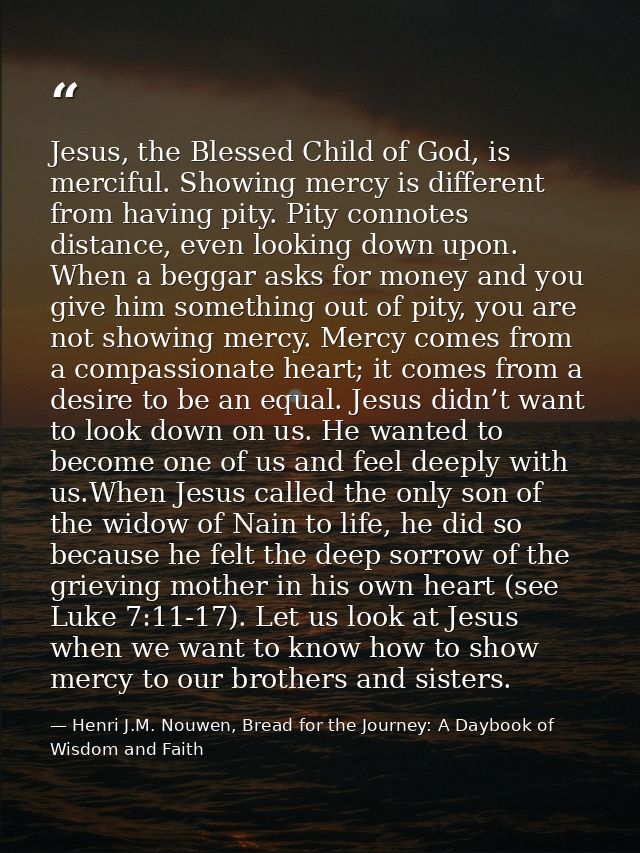 Jesus, the Blessed Child of God, is merciful. Showing mercy is different from having pity. Pity connotes distance, even  — Henri J.M. Nouwen, Bread for the Journey: A Daybook of Wisdom and Faith