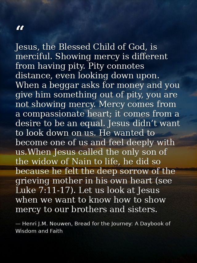 Jesus, the Blessed Child of God, is merciful. Showing mercy is different from having pity. Pity connotes distance, even  — Henri J.M. Nouwen, Bread for the Journey: A Daybook of Wisdom and Faith