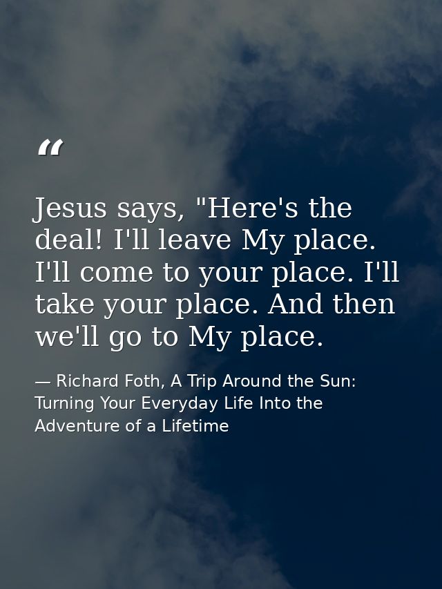 Jesus says, "Here's the deal! I'll leave My place. I'll come to your place. I'll take your place. And then we'll go to M — Richard Foth, A Trip Around the Sun: Turning Your Everyday Life Into the Adventure of a Lifetime