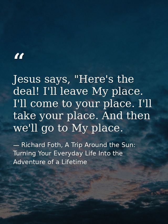 Jesus says, "Here's the deal! I'll leave My place. I'll come to your place. I'll take your place. And then we'll go to M — Richard Foth, A Trip Around the Sun: Turning Your Everyday Life Into the Adventure of a Lifetime