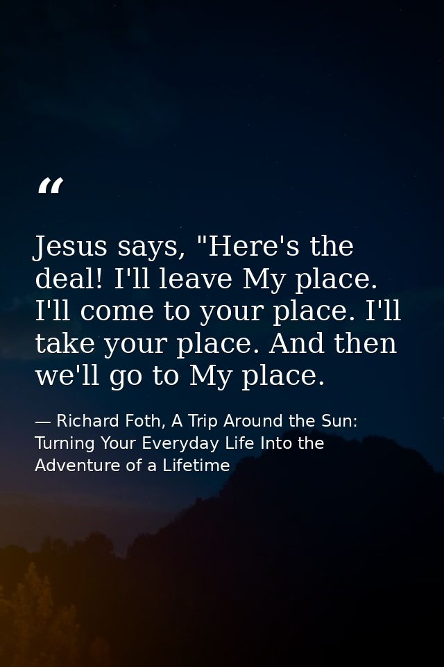 Jesus says, "Here's the deal! I'll leave My place. I'll come to your place. I'll take your place. And then we'll go to M — Richard Foth, A Trip Around the Sun: Turning Your Everyday Life Into the Adventure of a Lifetime