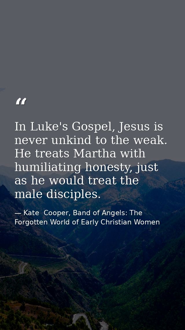 In Luke's Gospel, Jesus is never unkind to the weak. He treats Martha with humiliating honesty, just as he would treat t — Kate  Cooper, Band of Angels: The Forgotten World of Early Christian Women