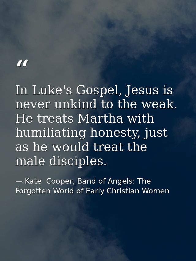 In Luke's Gospel, Jesus is never unkind to the weak. He treats Martha with humiliating honesty, just as he would treat t — Kate  Cooper, Band of Angels: The Forgotten World of Early Christian Women