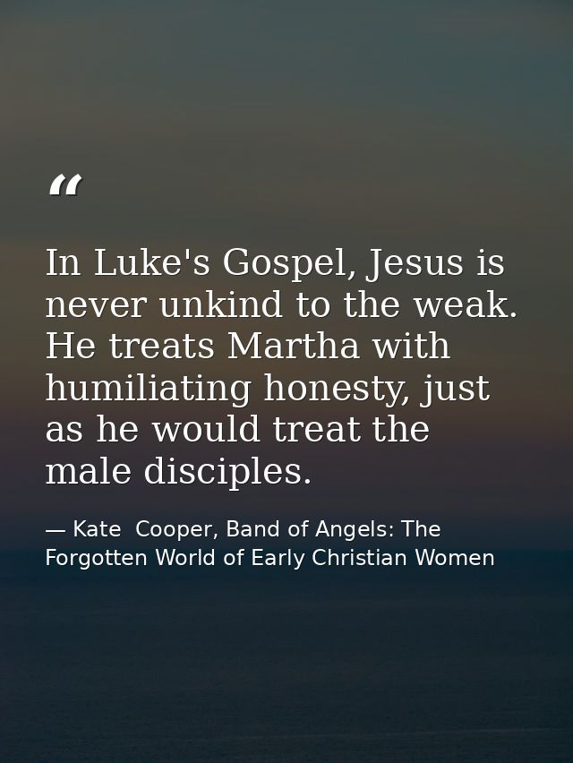 In Luke's Gospel, Jesus is never unkind to the weak. He treats Martha with humiliating honesty, just as he would treat t — Kate  Cooper, Band of Angels: The Forgotten World of Early Christian Women