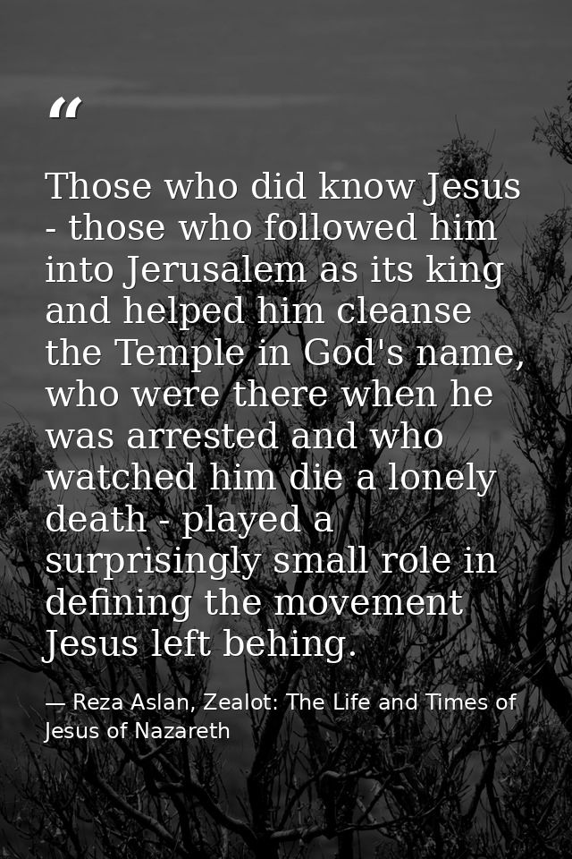 Those who did know Jesus - those who followed him into Jerusalem as its king and helped him cleanse the Temple in God's  — Reza Aslan, Zealot: The Life and Times of Jesus of Nazareth