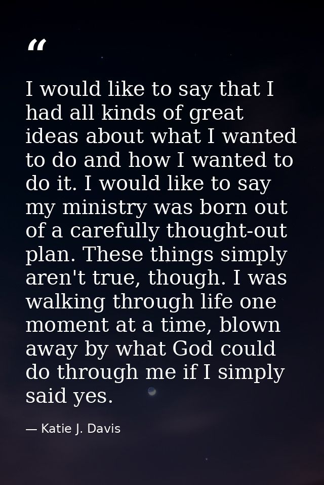 I would like to say that I had all kinds of great ideas about what I wanted to do and how I wanted to do it. I would lik — Katie J. Davis