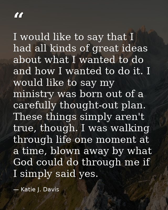 I would like to say that I had all kinds of great ideas about what I wanted to do and how I wanted to do it. I would lik — Katie J. Davis