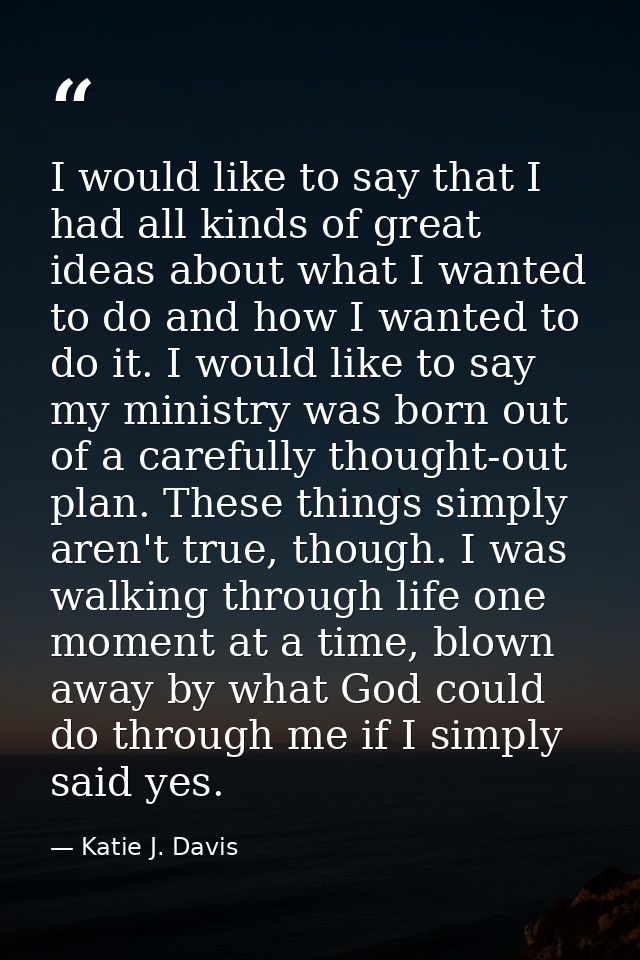 I would like to say that I had all kinds of great ideas about what I wanted to do and how I wanted to do it. I would lik — Katie J. Davis