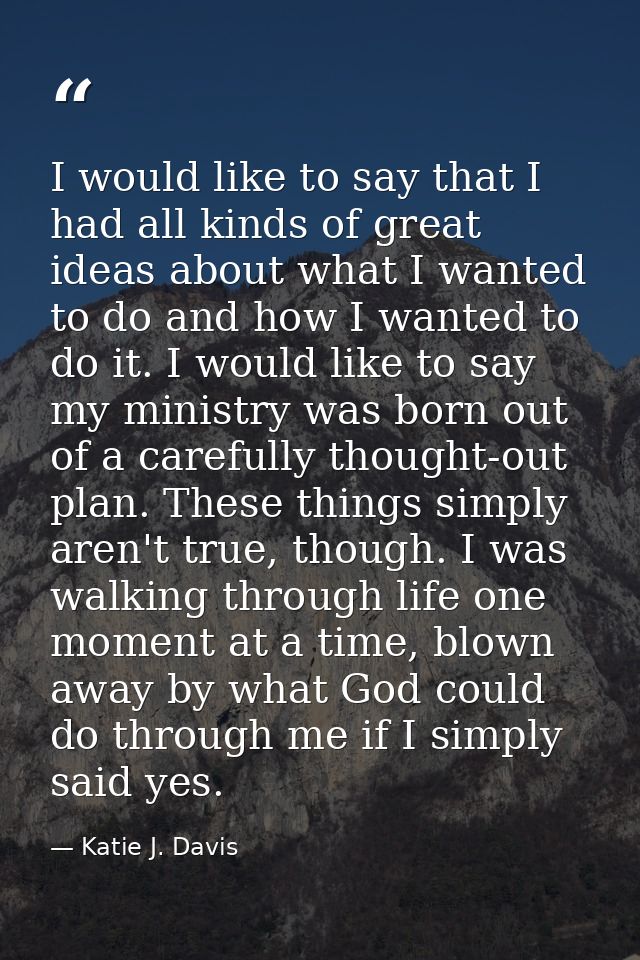 I would like to say that I had all kinds of great ideas about what I wanted to do and how I wanted to do it. I would lik — Katie J. Davis