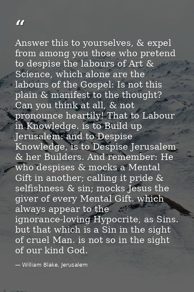 Answer this to yourselves, & expel from among you those who pretend to despise the labours of Art & Science, which alone — William Blake, Jerusalem