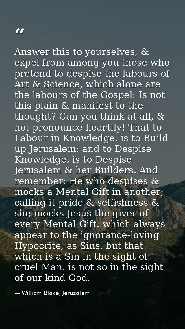 Answer this to yourselves, & expel from among you those who pretend to despise the labours of Art & Science, which alone — William Blake, Jerusalem