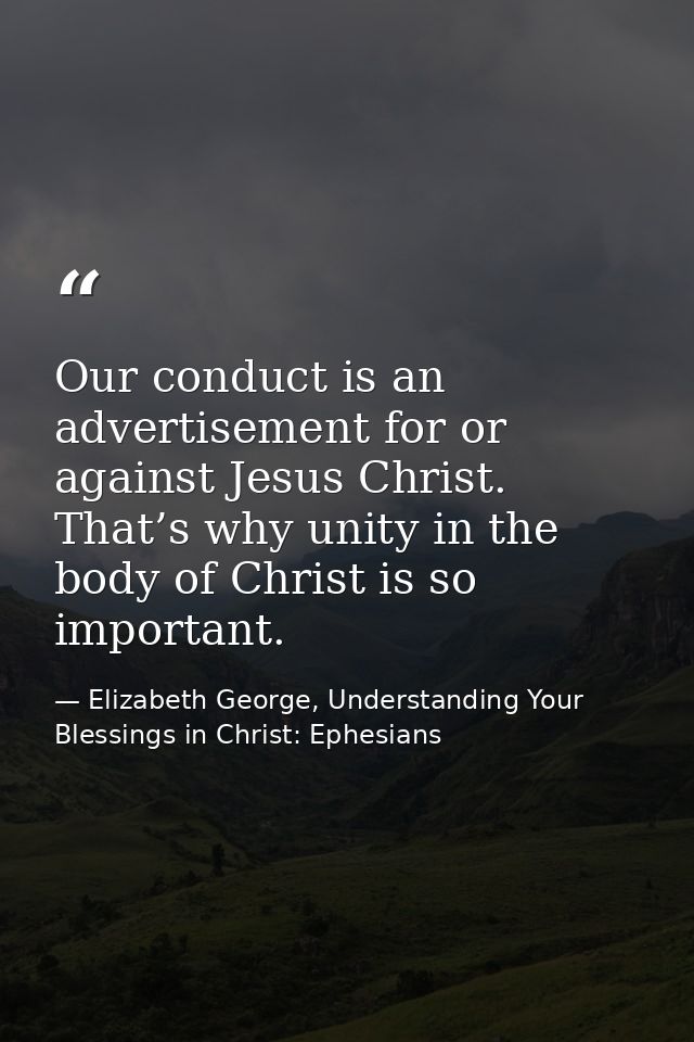 Our conduct is an advertisement for or against Jesus Christ. That’s why unity in the body of Christ is so important. — Elizabeth George, Understanding Your Blessings in Christ: Ephesians