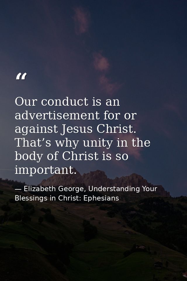 Our conduct is an advertisement for or against Jesus Christ. That’s why unity in the body of Christ is so important. — Elizabeth George, Understanding Your Blessings in Christ: Ephesians