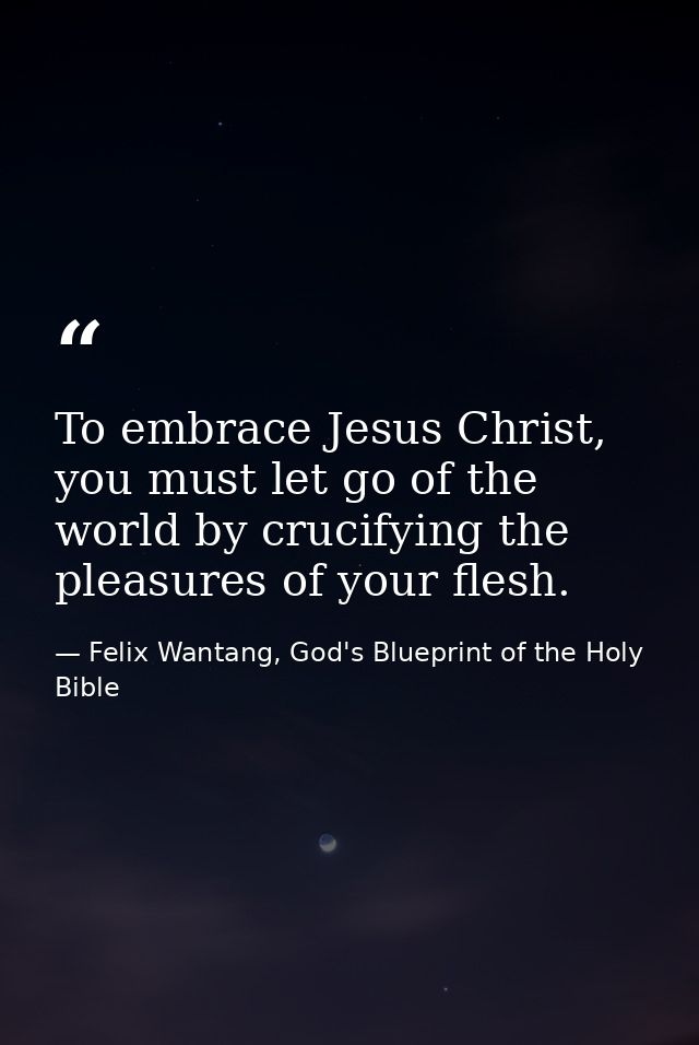 To embrace Jesus Christ, you must let go of the world by crucifying the pleasures of your flesh. — Felix Wantang, God's Blueprint of the Holy Bible
