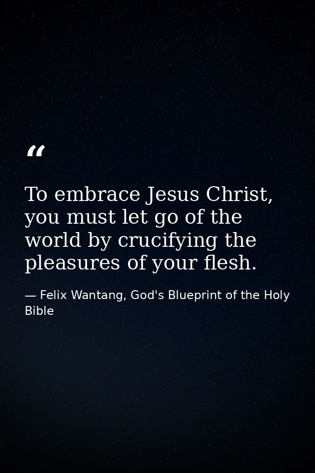 To embrace Jesus Christ, you must let go of the world by crucifying the pleasures of your flesh. — Felix Wantang, God's Blueprint of the Holy Bible