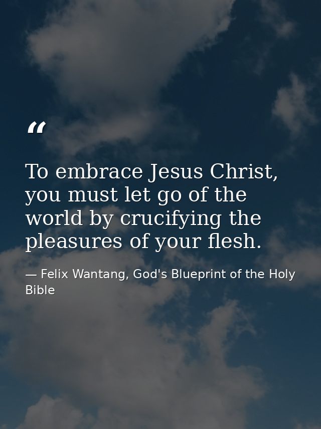 To embrace Jesus Christ, you must let go of the world by crucifying the pleasures of your flesh. — Felix Wantang, God's Blueprint of the Holy Bible