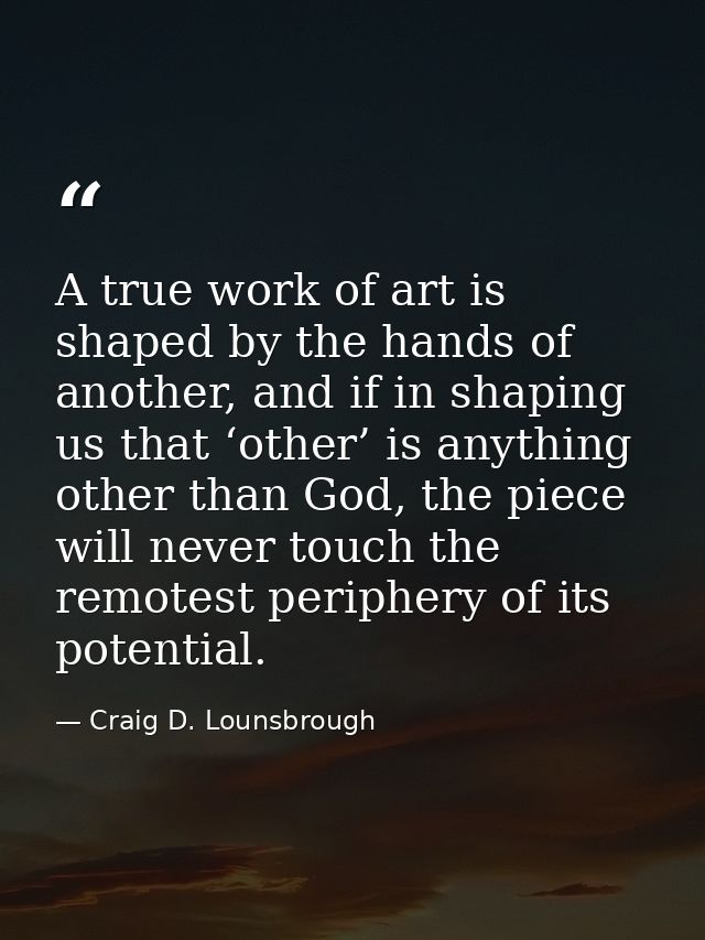 A true work of art is shaped by the hands of another, and if in shaping us that ‘other’ is anything other than God, the  — Craig D. Lounsbrough
