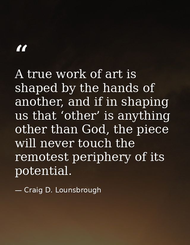 A true work of art is shaped by the hands of another, and if in shaping us that ‘other’ is anything other than God, the  — Craig D. Lounsbrough
