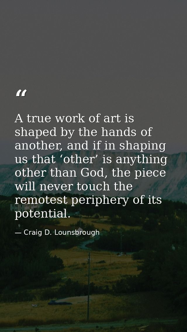 A true work of art is shaped by the hands of another, and if in shaping us that ‘other’ is anything other than God, the  — Craig D. Lounsbrough